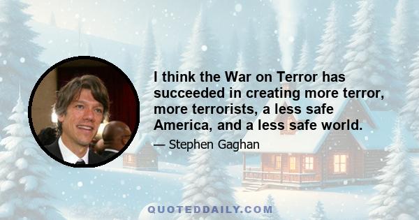 I think the War on Terror has succeeded in creating more terror, more terrorists, a less safe America, and a less safe world.