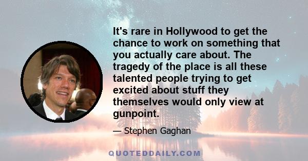 It's rare in Hollywood to get the chance to work on something that you actually care about. The tragedy of the place is all these talented people trying to get excited about stuff they themselves would only view at