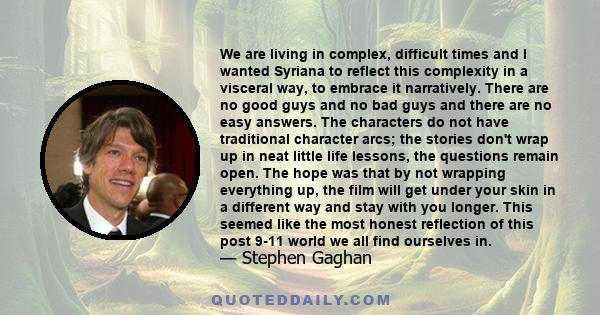 We are living in complex, difficult times and I wanted Syriana to reflect this complexity in a visceral way, to embrace it narratively. There are no good guys and no bad guys and there are no easy answers. The