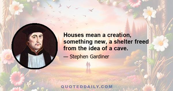 Houses mean a creation, something new, a shelter freed from the idea of a cave.