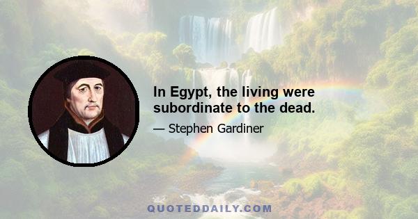 In Egypt, the living were subordinate to the dead.