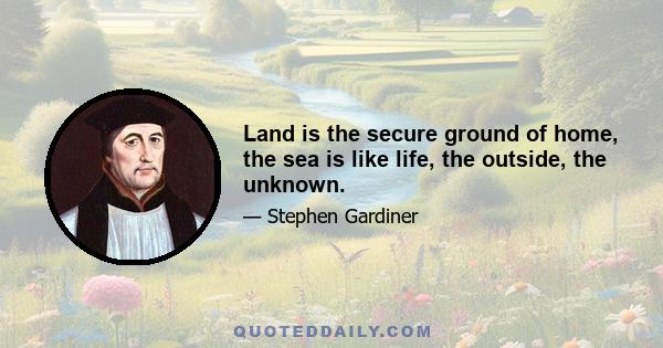 Land is the secure ground of home, the sea is like life, the outside, the unknown.