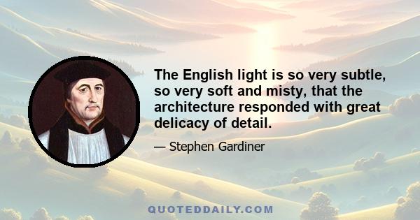 The English light is so very subtle, so very soft and misty, that the architecture responded with great delicacy of detail.