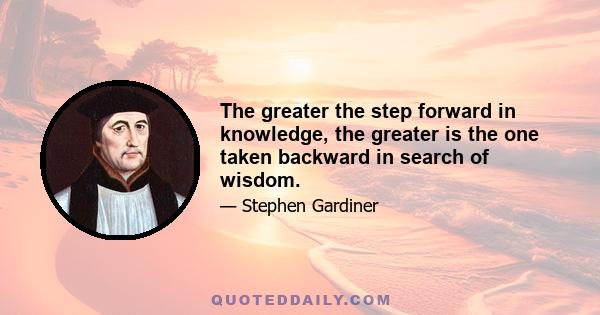 The greater the step forward in knowledge, the greater is the one taken backward in search of wisdom.