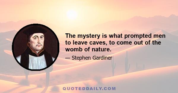 The mystery is what prompted men to leave caves, to come out of the womb of nature.