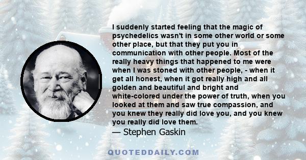 I suddenly started feeling that the magic of psychedelics wasn't in some other world or some other place, but that they put you in communication with other people. Most of the really heavy things that happened to me