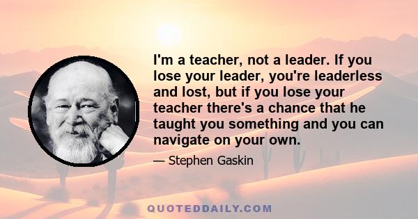 I'm a teacher, not a leader. If you lose your leader, you're leaderless and lost, but if you lose your teacher there's a chance that he taught you something and you can navigate on your own.