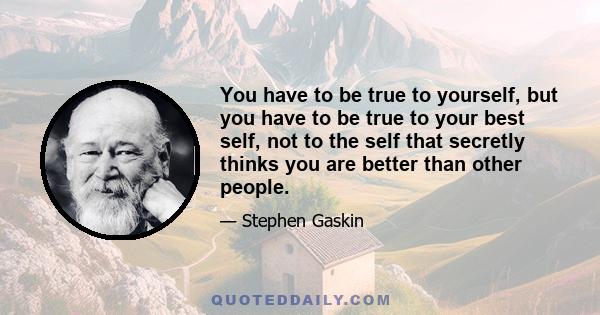 You have to be true to yourself, but you have to be true to your best self, not to the self that secretly thinks you are better than other people.