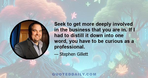 Seek to get more deeply involved in the business that you are in. If I had to distill it down into one word, you have to be curious as a professional.