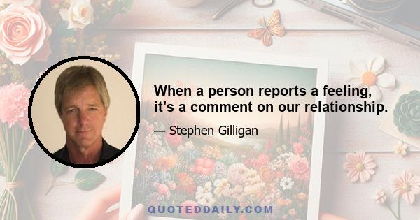 When a person reports a feeling, it's a comment on our relationship.