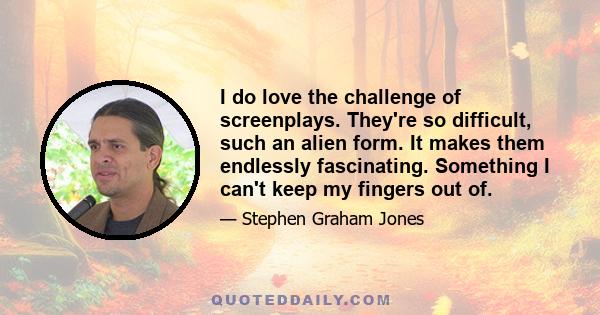 I do love the challenge of screenplays. They're so difficult, such an alien form. It makes them endlessly fascinating. Something I can't keep my fingers out of.