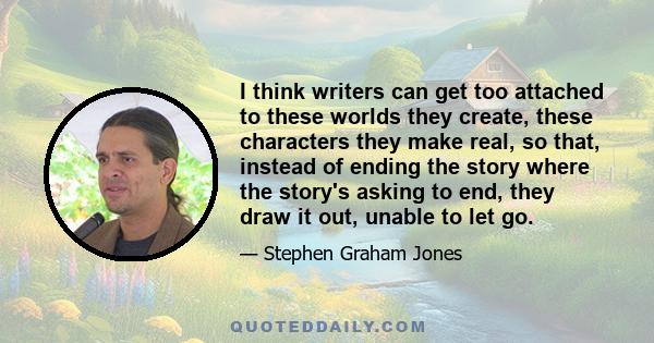 I think writers can get too attached to these worlds they create, these characters they make real, so that, instead of ending the story where the story's asking to end, they draw it out, unable to let go.