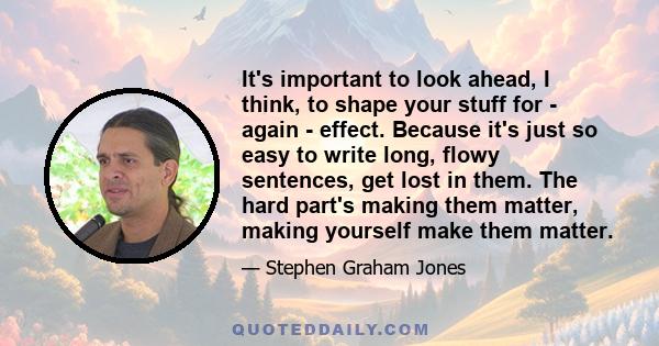 It's important to look ahead, I think, to shape your stuff for - again - effect. Because it's just so easy to write long, flowy sentences, get lost in them. The hard part's making them matter, making yourself make them