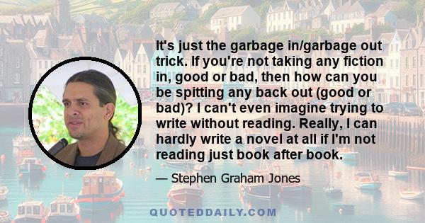 It's just the garbage in/garbage out trick. If you're not taking any fiction in, good or bad, then how can you be spitting any back out (good or bad)? I can't even imagine trying to write without reading. Really, I can