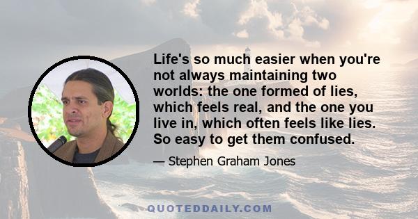 Life's so much easier when you're not always maintaining two worlds: the one formed of lies, which feels real, and the one you live in, which often feels like lies. So easy to get them confused.