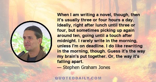 When I am writing a novel, though, then it's usually three or four hours a day. Ideally, right after lunch until three or four, but sometimes picking up again around ten, going until a touch after midnight. I rarely