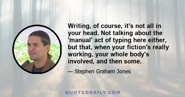 Writing, of course, it's not all in your head. Not talking about the 'manual' act of typing here either, but that, when your fiction's really working, your whole body's involved, and then some.