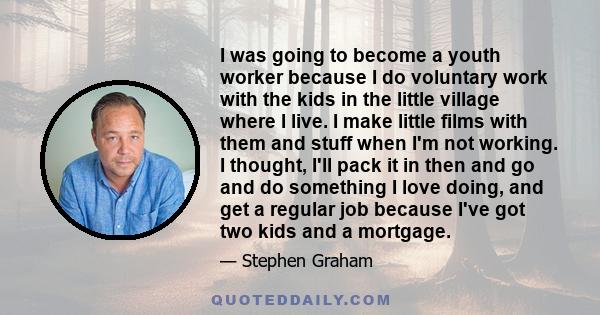 I was going to become a youth worker because I do voluntary work with the kids in the little village where I live. I make little films with them and stuff when I'm not working. I thought, I'll pack it in then and go and 