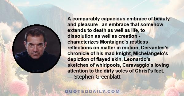 A comparably capacious embrace of beauty and pleasure - an embrace that somehow extends to death as well as life, to dissolution as well as creation - characterizes Montaigne's restless reflections on matter in motion,