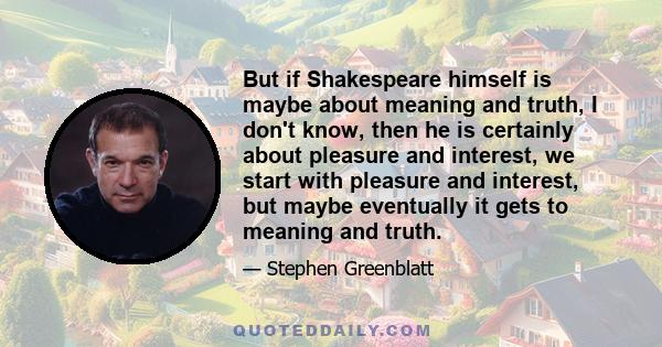 But if Shakespeare himself is maybe about meaning and truth, I don't know, then he is certainly about pleasure and interest, we start with pleasure and interest, but maybe eventually it gets to meaning and truth.