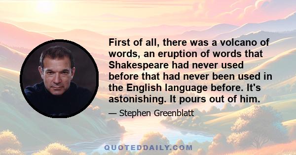 First of all, there was a volcano of words, an eruption of words that Shakespeare had never used before that had never been used in the English language before. It's astonishing. It pours out of him.