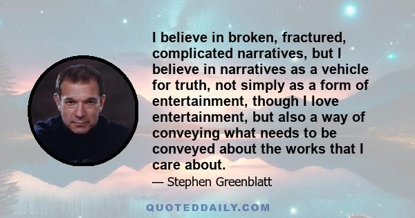 I believe in broken, fractured, complicated narratives, but I believe in narratives as a vehicle for truth, not simply as a form of entertainment, though I love entertainment, but also a way of conveying what needs to