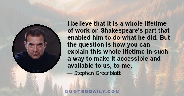 I believe that it is a whole lifetime of work on Shakespeare's part that enabled him to do what he did. But the question is how you can explain this whole lifetime in such a way to make it accessible and available to