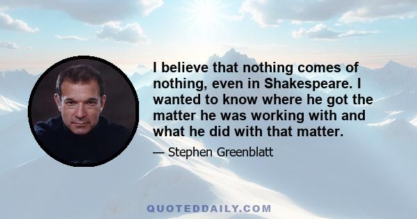 I believe that nothing comes of nothing, even in Shakespeare. I wanted to know where he got the matter he was working with and what he did with that matter.