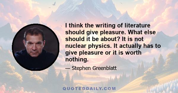 I think the writing of literature should give pleasure. What else should it be about? It is not nuclear physics. It actually has to give pleasure or it is worth nothing.