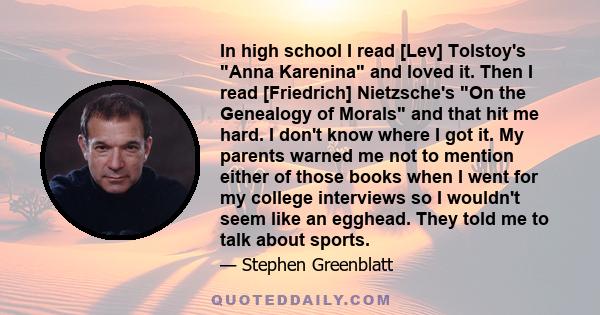 In high school I read [Lev] Tolstoy's Anna Karenina and loved it. Then I read [Friedrich] Nietzsche's On the Genealogy of Morals and that hit me hard. I don't know where I got it. My parents warned me not to mention