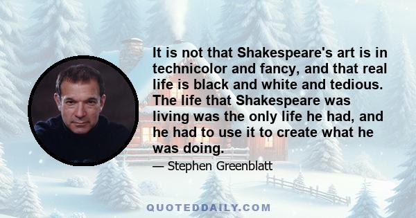 It is not that Shakespeare's art is in technicolor and fancy, and that real life is black and white and tedious. The life that Shakespeare was living was the only life he had, and he had to use it to create what he was