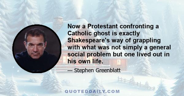 Now a Protestant confronting a Catholic ghost is exactly Shakespeare's way of grappling with what was not simply a general social problem but one lived out in his own life.