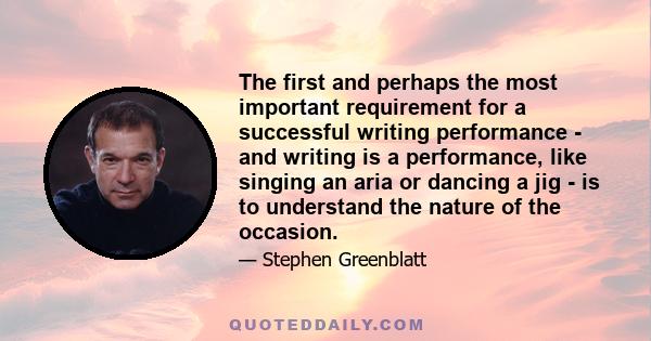 The first and perhaps the most important requirement for a successful writing performance - and writing is a performance, like singing an aria or dancing a jig - is to understand the nature of the occasion.