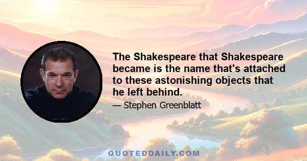 The Shakespeare that Shakespeare became is the name that's attached to these astonishing objects that he left behind.