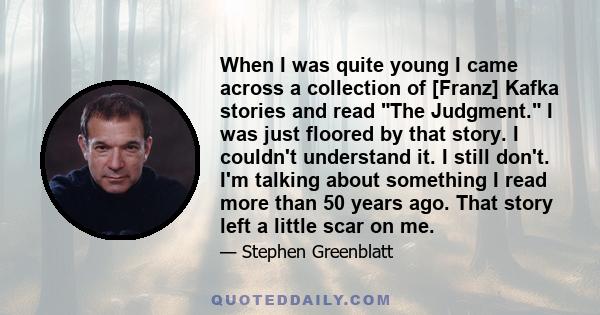 When I was quite young I came across a collection of [Franz] Kafka stories and read The Judgment. I was just floored by that story. I couldn't understand it. I still don't. I'm talking about something I read more than