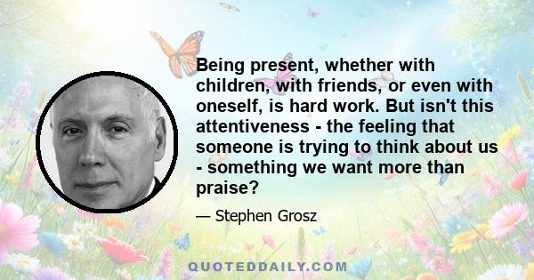 Being present, whether with children, with friends, or even with oneself, is hard work. But isn't this attentiveness - the feeling that someone is trying to think about us - something we want more than praise?