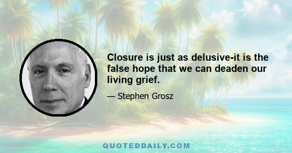 Closure is just as delusive-it is the false hope that we can deaden our living grief.