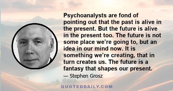 Psychoanalysts are fond of pointing out that the past is alive in the present. But the future is alive in the present too. The future is not some place we’re going to, but an idea in our mind now. It is something we’re