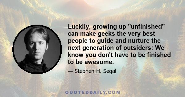 Luckily, growing up unfinished can make geeks the very best people to guide and nurture the next generation of outsiders: We know you don't have to be finished to be awesome.