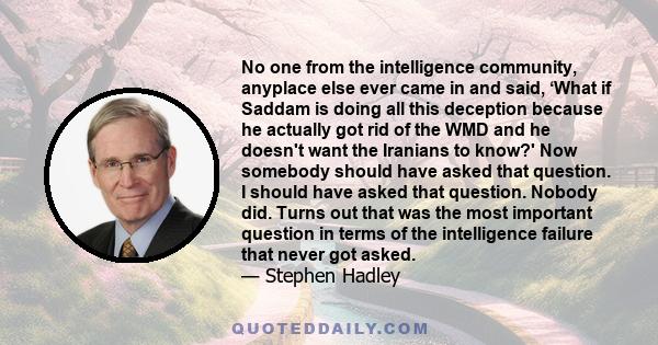 No one from the intelligence community, anyplace else ever came in and said, ‘What if Saddam is doing all this deception because he actually got rid of the WMD and he doesn't want the Iranians to know?' Now somebody