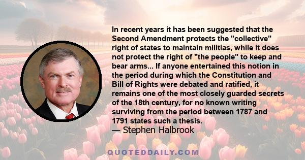 In recent years it has been suggested that the Second Amendment protects the collective right of states to maintain militias, while it does not protect the right of the people to keep and bear arms... If anyone