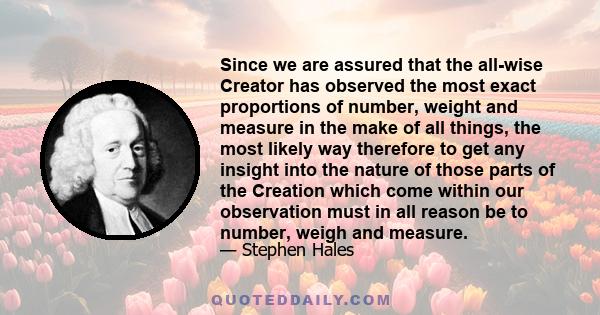 Since we are assured that the all-wise Creator has observed the most exact proportions of number, weight and measure in the make of all things, the most likely way therefore to get any insight into the nature of those