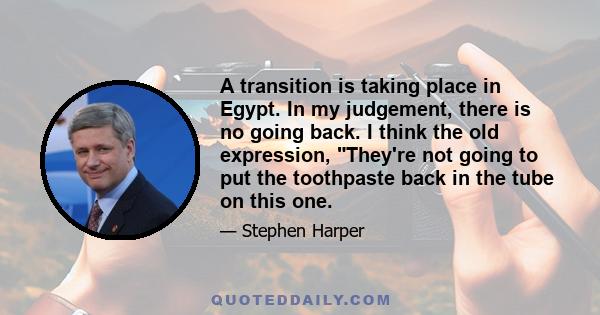 A transition is taking place in Egypt. In my judgement, there is no going back. I think the old expression, They're not going to put the toothpaste back in the tube on this one.