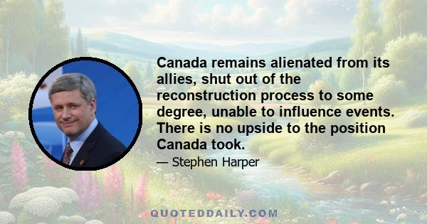 Canada remains alienated from its allies, shut out of the reconstruction process to some degree, unable to influence events. There is no upside to the position Canada took.