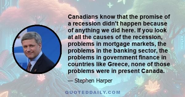 Canadians know that the promise of a recession didn't happen because of anything we did here. If you look at all the causes of the recession, problems in mortgage markets, the problems in the banking sector, the