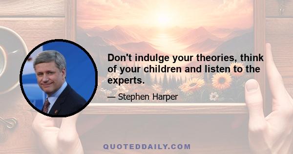 Don't indulge your theories, think of your children and listen to the experts.