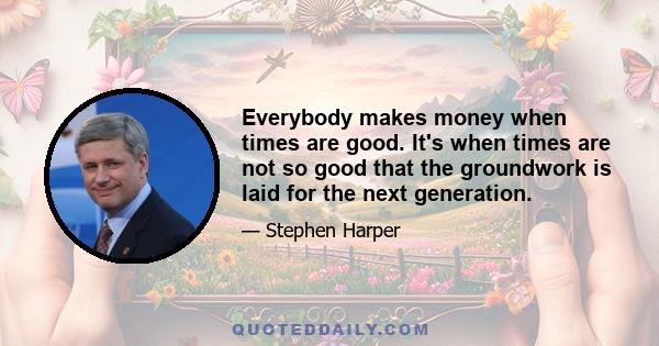 Everybody makes money when times are good. It's when times are not so good that the groundwork is laid for the next generation.