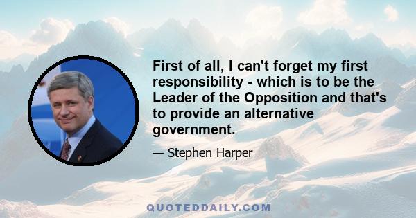 First of all, I can't forget my first responsibility - which is to be the Leader of the Opposition and that's to provide an alternative government.