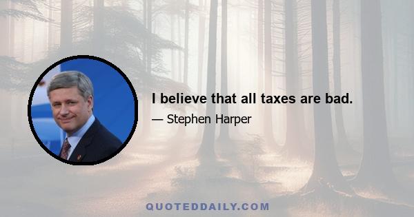 I believe that all taxes are bad.