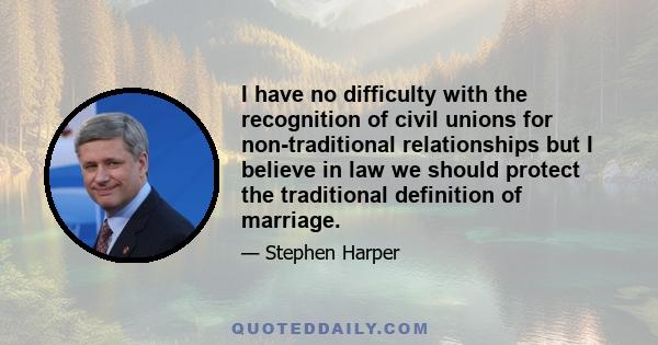 I have no difficulty with the recognition of civil unions for non-traditional relationships but I believe in law we should protect the traditional definition of marriage.